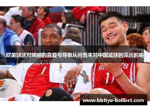 欧美球迷对姚明的喜爱与尊敬从何而来对中国篮球的深远影响