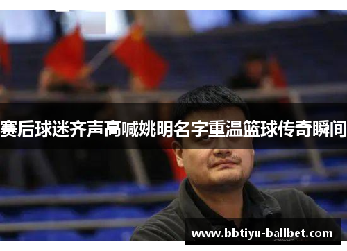 赛后球迷齐声高喊姚明名字重温篮球传奇瞬间