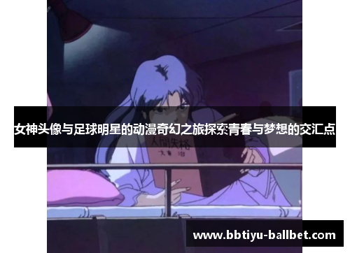女神头像与足球明星的动漫奇幻之旅探索青春与梦想的交汇点