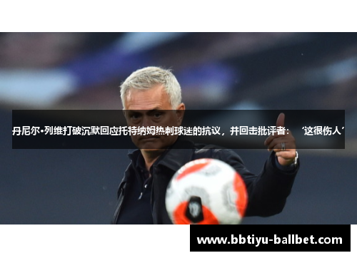 丹尼尔·列维打破沉默回应托特纳姆热刺球迷的抗议，并回击批评者：‘这很伤人’