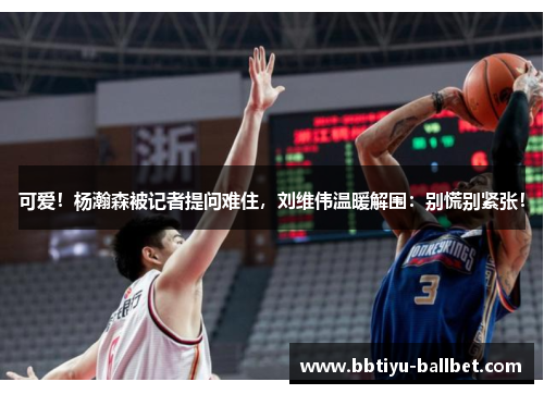 可爱！杨瀚森被记者提问难住，刘维伟温暖解围：别慌别紧张！