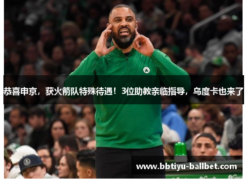 恭喜申京，获火箭队特殊待遇！3位助教亲临指导，乌度卡也来了