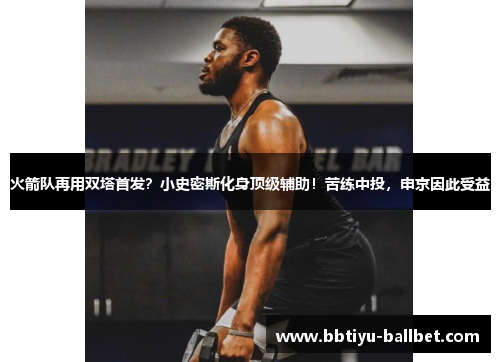 火箭队再用双塔首发？小史密斯化身顶级辅助！苦练中投，申京因此受益