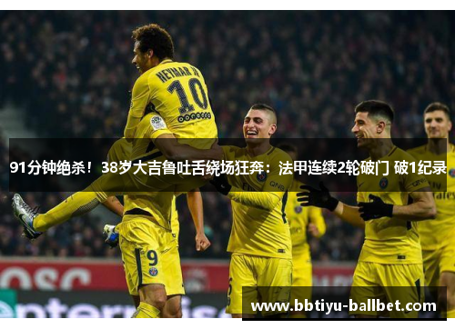 91分钟绝杀！38岁大吉鲁吐舌绕场狂奔：法甲连续2轮破门 破1纪录